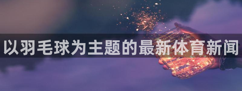 betway西汉姆联官网：以羽毛球为主题的最新体育新闻